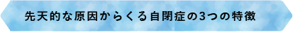 先天的な原因からくる自閉症の3つの特徴